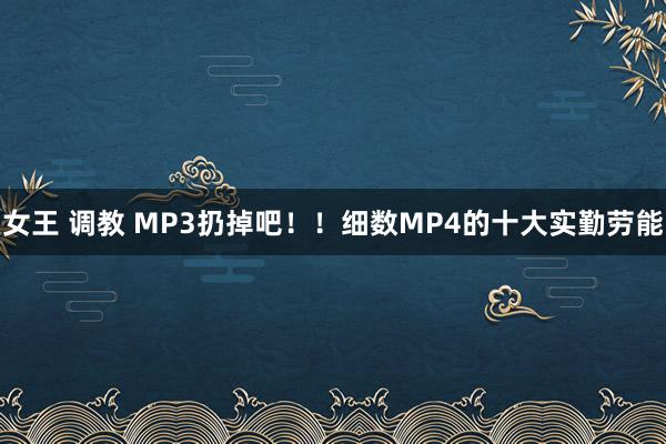 女王 调教 MP3扔掉吧！！细数MP4的十大实勤劳能