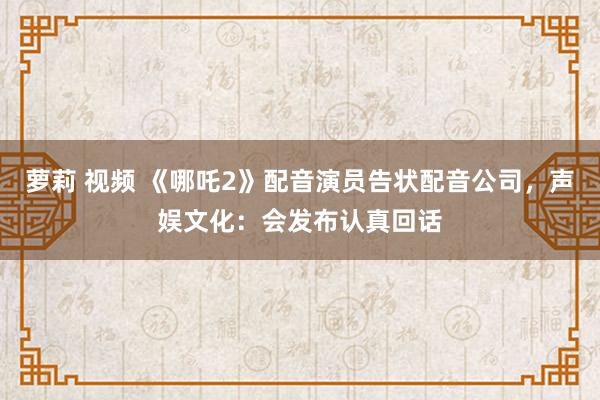 萝莉 视频 《哪吒2》配音演员告状配音公司，声娱文化：会发布认真回话