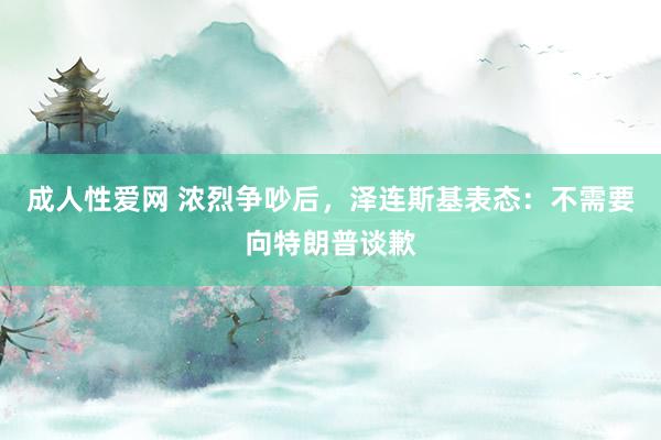 成人性爱网 浓烈争吵后，泽连斯基表态：不需要向特朗普谈歉