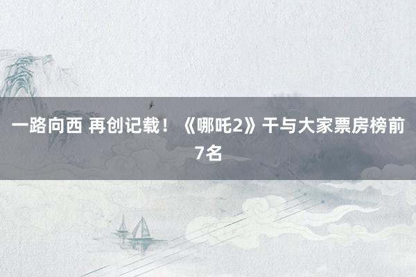 一路向西 再创记载！《哪吒2》干与大家票房榜前7名
