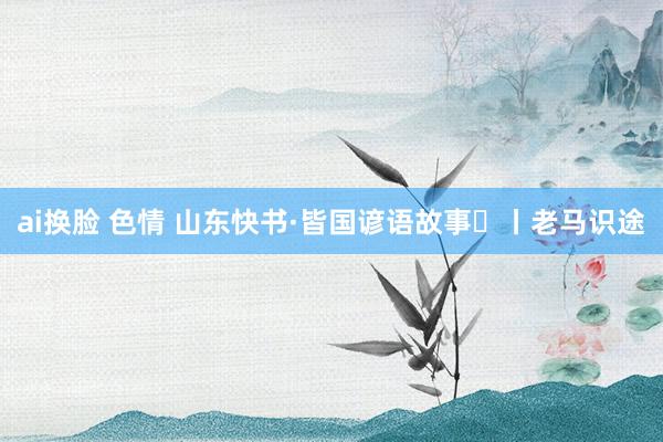 ai换脸 色情 山东快书·皆国谚语故事⑪丨老马识途