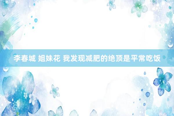 李春城 姐妹花 我发现减肥的绝顶是平常吃饭