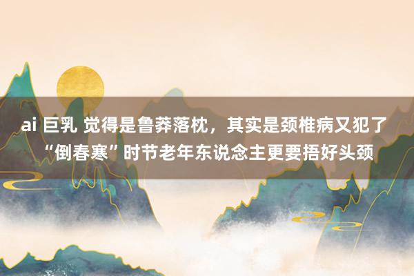 ai 巨乳 觉得是鲁莽落枕，其实是颈椎病又犯了 “倒春寒”时节老年东说念主更要捂好头颈