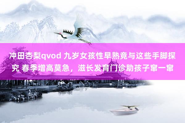 冲田杏梨qvod 九岁女孩性早熟竟与这些手脚探究 春季增高莫急，滋长发育门诊助孩子窜一窜