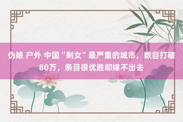 伪娘 户外 中国“剩女”最严重的城市，数目打破80万，条目很优胜却嫁不出去
