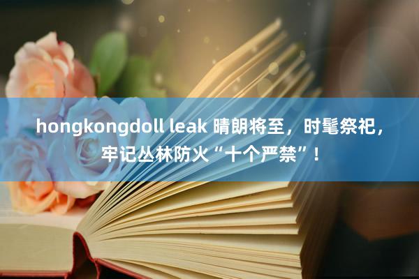 hongkongdoll leak 晴朗将至，时髦祭祀，牢记丛林防火“十个严禁”！