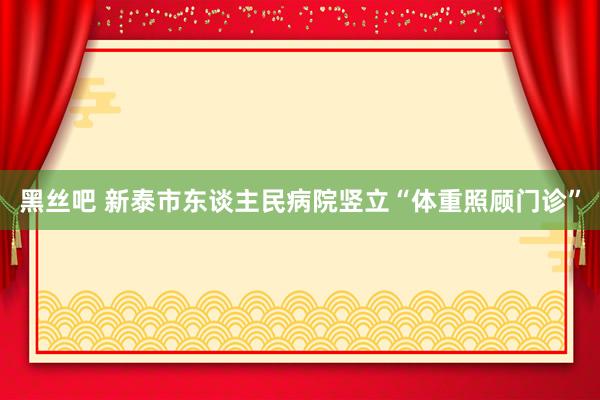 黑丝吧 新泰市东谈主民病院竖立“体重照顾门诊”