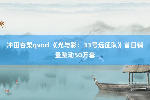 冲田杏梨qvod 《光与影：33号远征队》首日销量跳动50万套