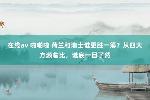 在线av 啪啪啦 荷兰和瑞士谁更胜一筹？从四大方濒临比，谜底一目了然