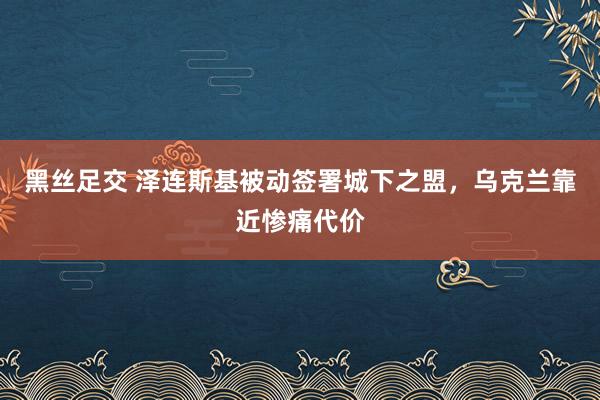 黑丝足交 泽连斯基被动签署城下之盟，乌克兰靠近惨痛代价