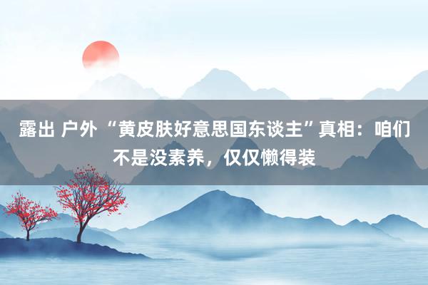 露出 户外 “黄皮肤好意思国东谈主”真相：咱们不是没素养，仅仅懒得装