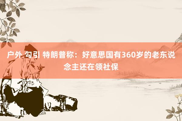户外 勾引 特朗普称：好意思国有360岁的老东说念主还在领社保