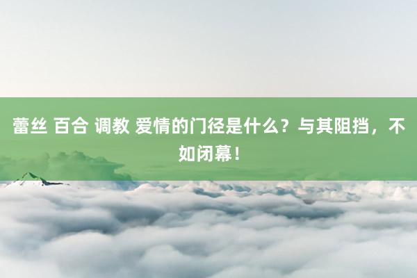 蕾丝 百合 调教 爱情的门径是什么？与其阻挡，不如闭幕！