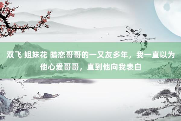 双飞 姐妹花 暗恋哥哥的一又友多年，我一直以为他心爱哥哥，直到他向我表白