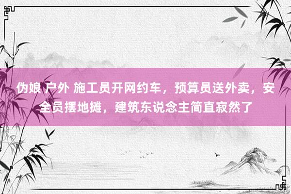 伪娘 户外 施工员开网约车，预算员送外卖，安全员摆地摊，建筑东说念主简直寂然了