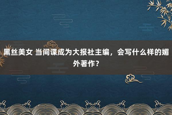 黑丝美女 当间谍成为大报社主编，会写什么样的媚外著作？
