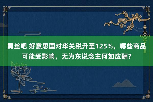 黑丝吧 好意思国对华关税升至125%，哪些商品可能受影响，无为东说念主何如应酬？