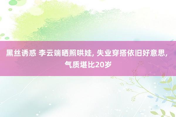 黑丝诱惑 李云端晒照哄娃， 失业穿搭依旧好意思， 气质堪比20岁