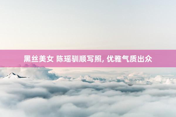 黑丝美女 陈瑶驯顺写照， 优雅气质出众