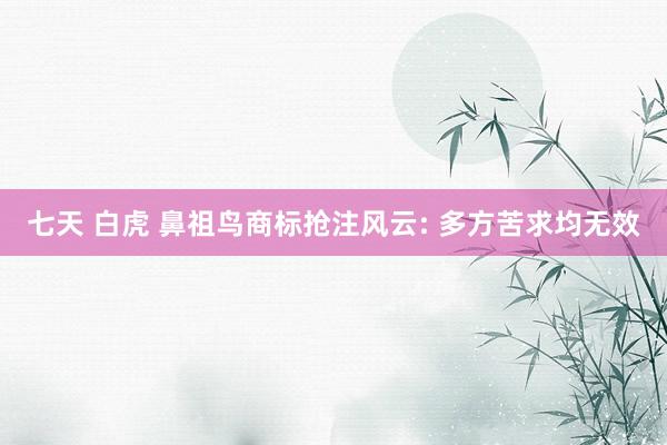 七天 白虎 鼻祖鸟商标抢注风云: 多方苦求均无效