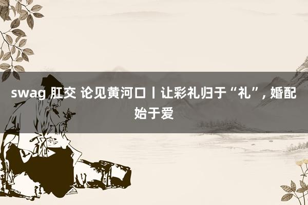 swag 肛交 论见黄河口丨让彩礼归于“礼”， 婚配始于爱