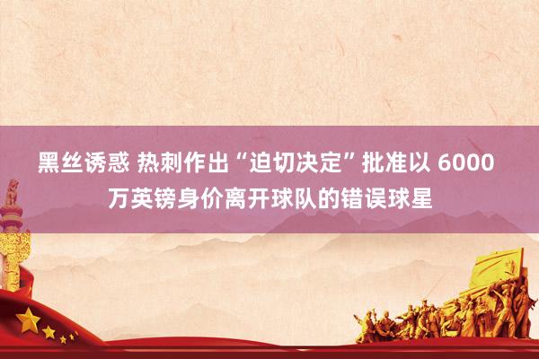黑丝诱惑 热刺作出“迫切决定”批准以 6000 万英镑身价离开球队的错误球星
