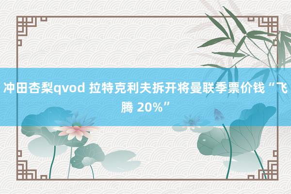冲田杏梨qvod 拉特克利夫拆开将曼联季票价钱“飞腾 20%”