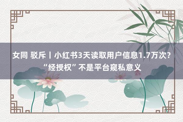 女同 驳斥丨小红书3天读取用户信息1.7万次？“经授权”不是平台窥私意义
