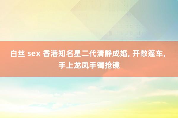 白丝 sex 香港知名星二代清静成婚， 开敞篷车， 手上龙凤手镯抢镜