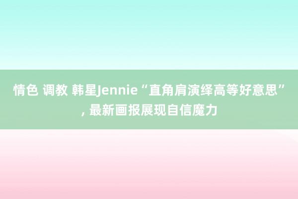 情色 调教 韩星Jennie“直角肩演绎高等好意思”， 最新画报展现自信魔力