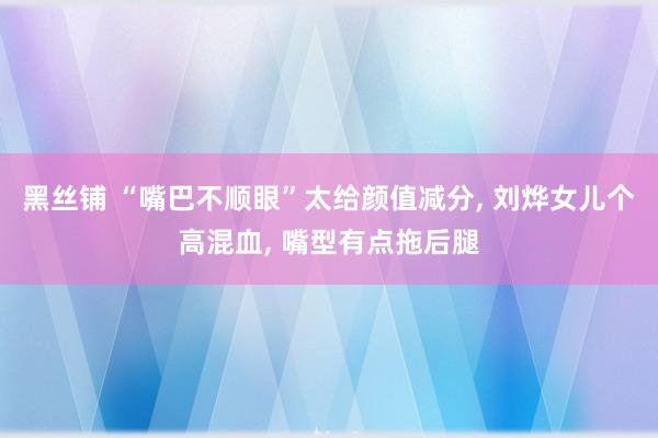 黑丝铺 “嘴巴不顺眼”太给颜值减分， 刘烨女儿个高混血， 嘴型有点拖后腿