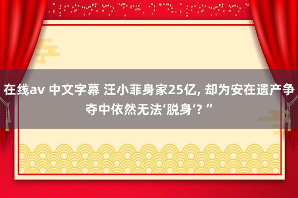 在线av 中文字幕 汪小菲身家25亿， 却为安在遗产争夺中依然无法‘脱身’? ”