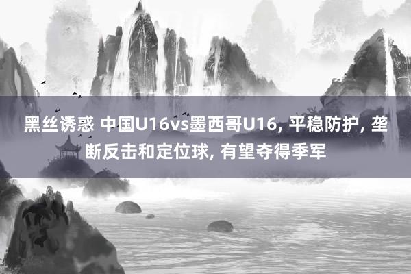 黑丝诱惑 中国U16vs墨西哥U16， 平稳防护， 垄断反击和定位球， 有望夺得季军