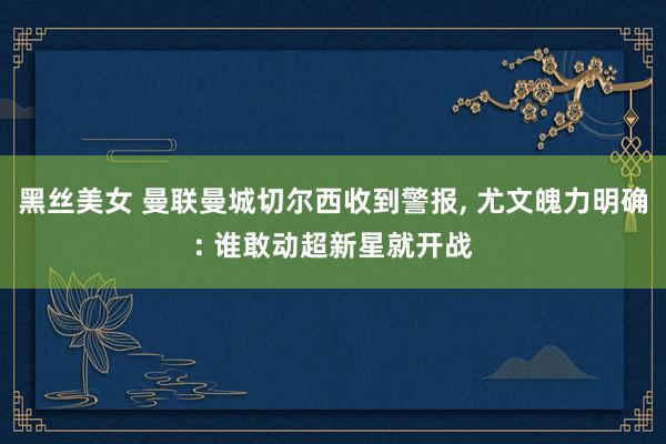 黑丝美女 曼联曼城切尔西收到警报， 尤文魄力明确: 谁敢动超新星就开战