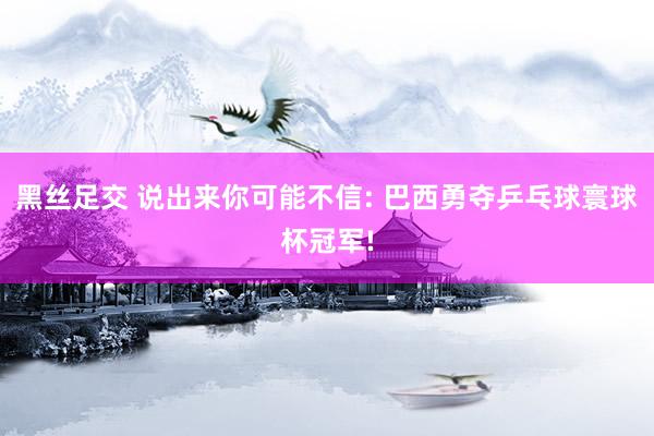黑丝足交 说出来你可能不信: 巴西勇夺乒乓球寰球杯冠军!