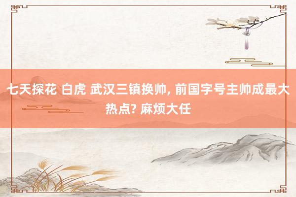 七天探花 白虎 武汉三镇换帅， 前国字号主帅成最大热点? 麻烦大任