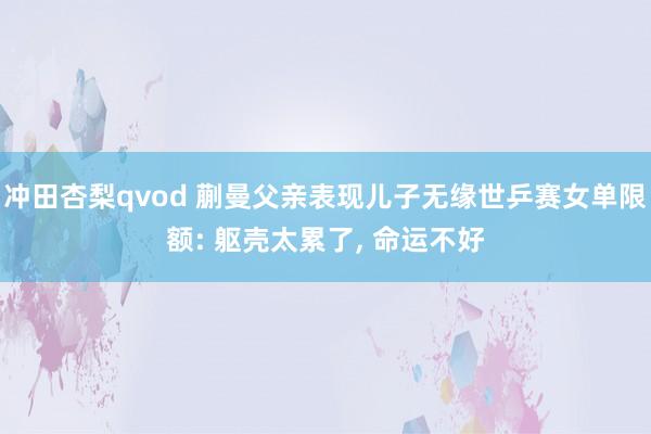冲田杏梨qvod 蒯曼父亲表现儿子无缘世乒赛女单限额: 躯壳太累了， 命运不好