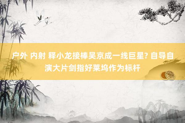 户外 内射 释小龙接棒吴京成一线巨星? 自导自演大片剑指好莱坞作为标杆
