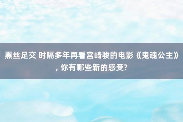 黑丝足交 时隔多年再看宫崎骏的电影《鬼魂公主》， 你有哪些新的感受?