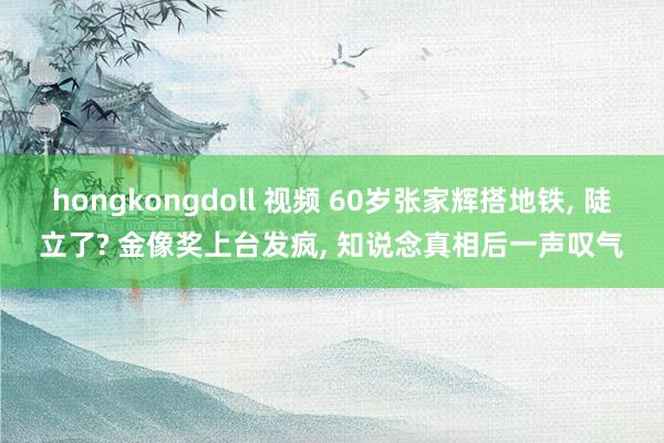 hongkongdoll 视频 60岁张家辉搭地铁， 陡立了? 金像奖上台发疯， 知说念真相后一声叹气