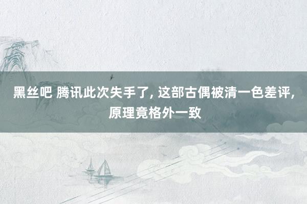 黑丝吧 腾讯此次失手了， 这部古偶被清一色差评， 原理竟格外一致