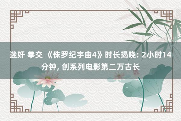 迷奸 拳交 《侏罗纪宇宙4》时长揭晓: 2小时14分钟， 创系列电影第二万古长
