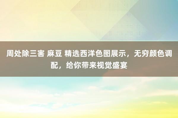 周处除三害 麻豆 精选西洋色图展示，无穷颜色调配，给你带来视觉盛宴