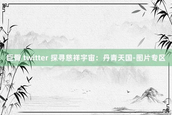 巨臀 twitter 探寻慈祥宇宙：丹青天国-图片专区