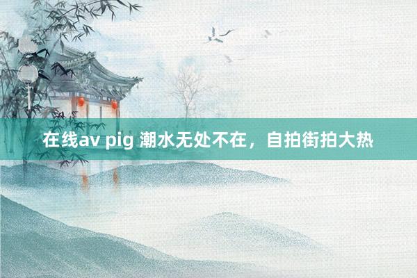 在线av pig 潮水无处不在，自拍街拍大热