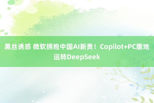 黑丝诱惑 微软拥抱中国AI新贵！Copilot+PC腹地运转DeepSeek