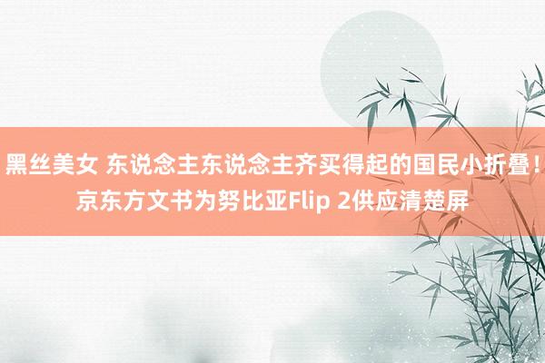 黑丝美女 东说念主东说念主齐买得起的国民小折叠！京东方文书为努比亚Flip 2供应清楚屏