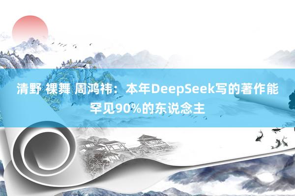 清野 裸舞 周鸿祎：本年DeepSeek写的著作能罕见90%的东说念主