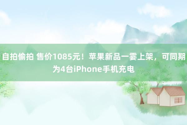 自拍偷拍 售价1085元！苹果新品一霎上架，可同期为4台iPhone手机充电